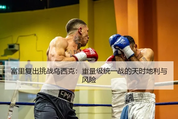 富里复出挑战乌西克：重量级统一战的天时地利与风险